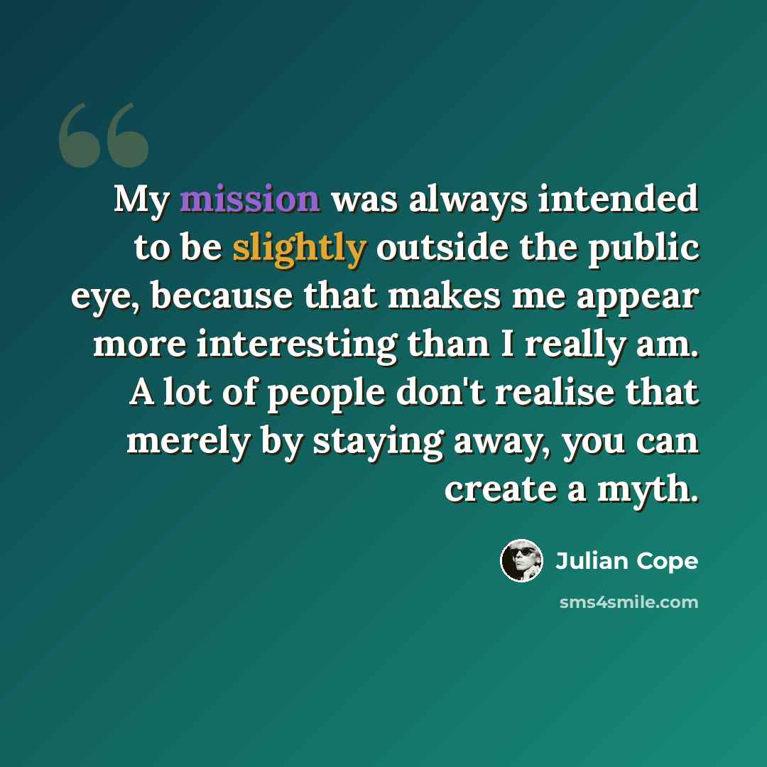 “My mission was always intended to be slightly outside the public eye, because that makes me appear more interesting than I really am. A lot of people don't realise that merely by staying away, you can create a myth.” quote by Julian Cope