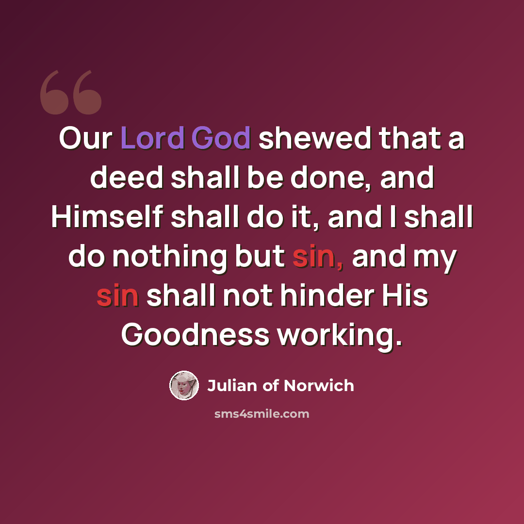 “Our Lord God shewed that a deed shall be done, and Himself shall do it, and I shall do nothing but sin, and my sin shall not hinder His Goodness working.” quote by Julian of Norwich