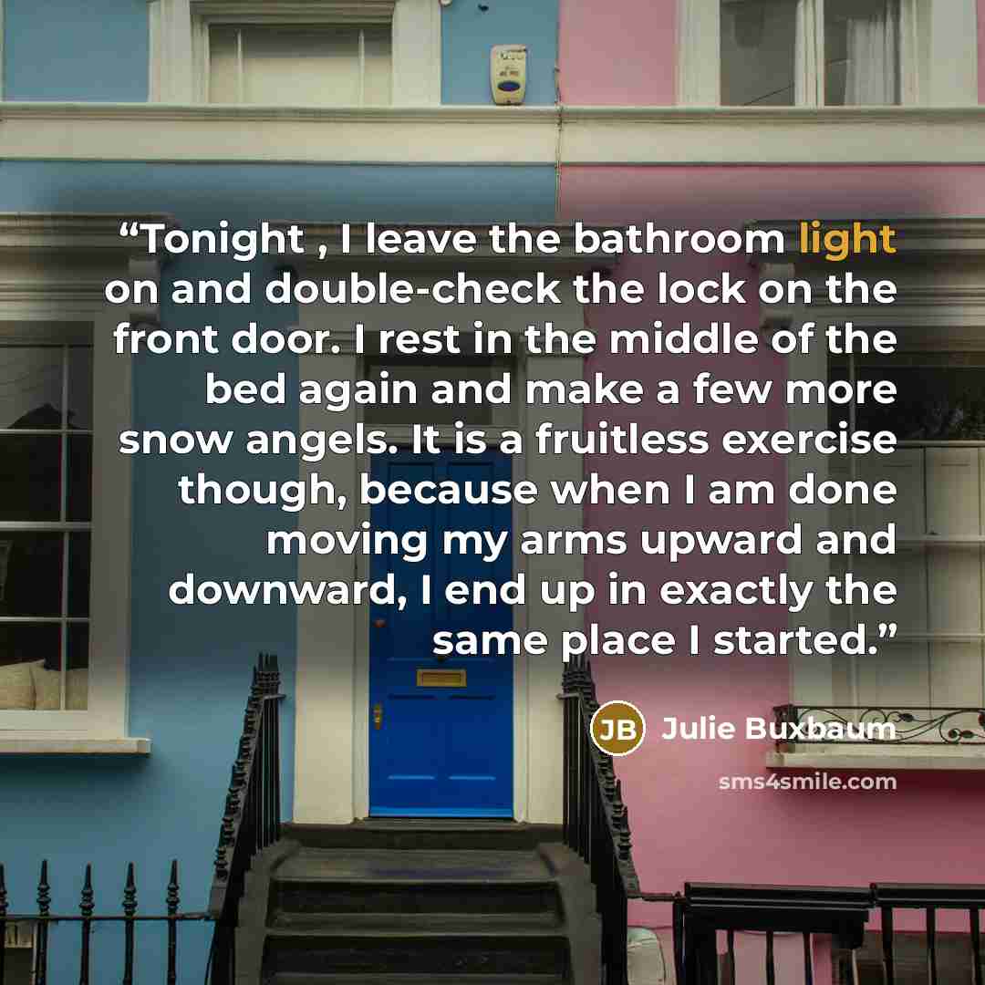 “Tonight , I leave the bathroom light on and double-check the lock on the front door. I rest in the middle of the bed again and make a few more snow angels. It is a fruitless exercise though, because when I am done moving my arms upward and downward, I end up in exactly the same place I started.” quote by Julie Buxbaum