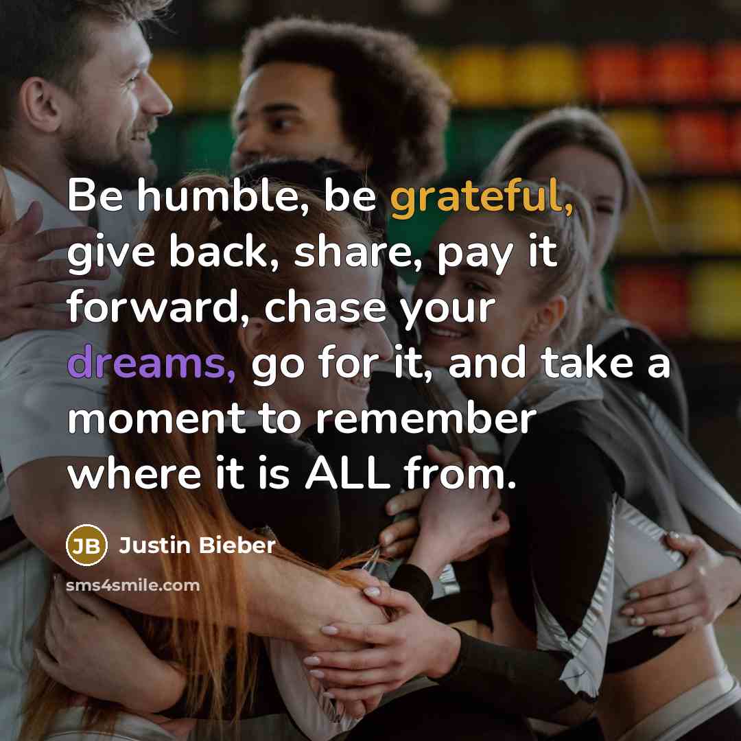 “Be humble, be grateful, give back, share, pay it forward, chase your dreams, go for it, and take a moment to remember where it is ALL from.” quote by Justin Bieber