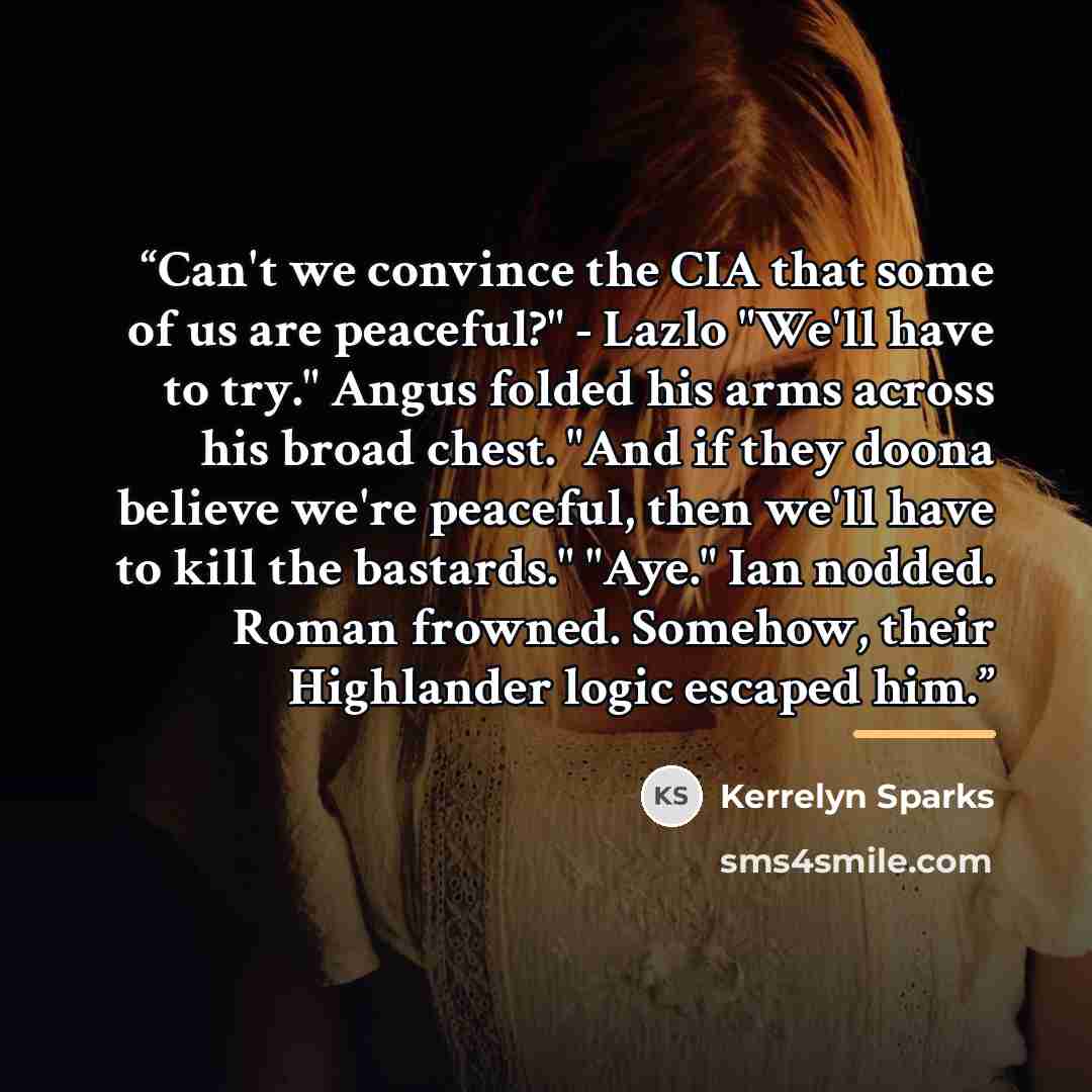 “Can't we convince the CIA that some of us are peaceful?" - Lazlo "We'll have to try." Angus folded his arms across his broad chest. "And if they doona believe we're peaceful, then we'll have to kill the bastards." "Aye." Ian nodded. Roman frowned. Somehow, their Highlander logic escaped him.” quote by Kerrelyn Sparks