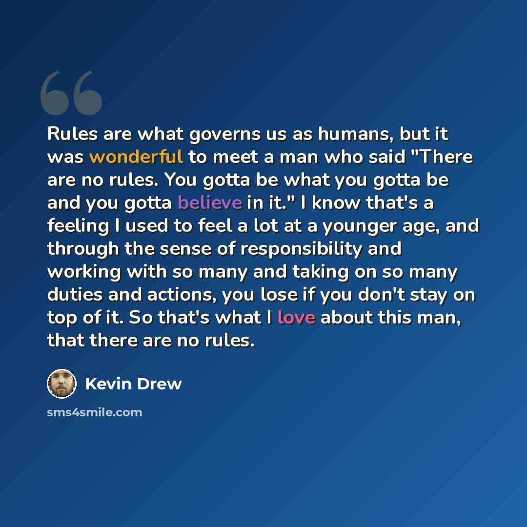 “Rules are what governs us as humans, but it was wonderful to meet a man who said "There are no rules. You gotta be what you gotta be and you gotta believe in it." I know that's a feeling I used to feel a lot at a younger age, and through the sense of responsibility and working with so many and…” quote by Kevin Drew