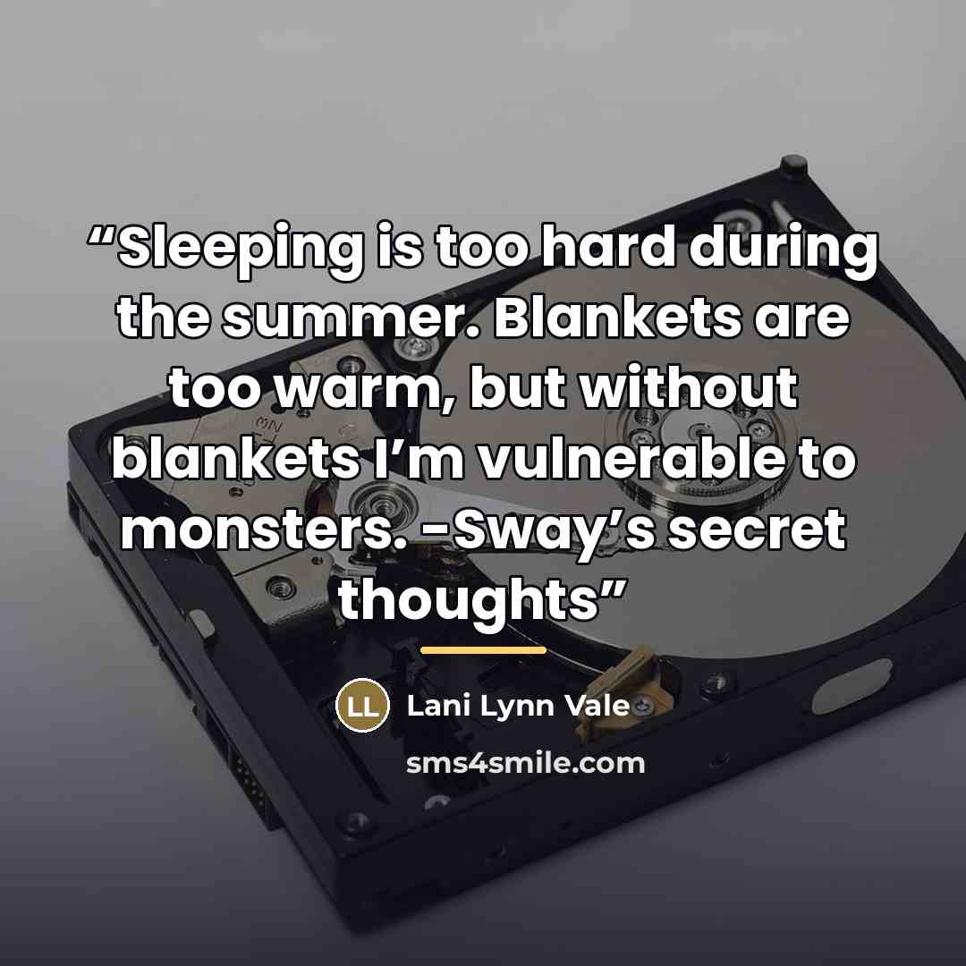 “Sleeping is too hard during the summer. Blankets are too warm, but without blankets I’m vulnerable to monsters. -Sway’s secret thoughts” quote by Lani Lynn Vale