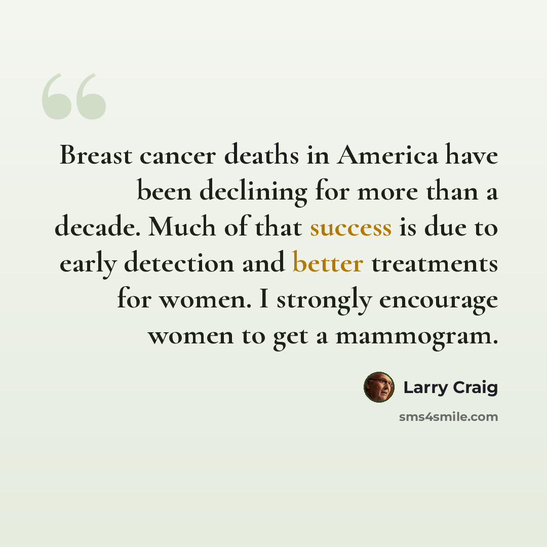 “Breast cancer deaths in America have been declining for more than a decade. Much of that success is due to early detection and better treatments for women. I strongly encourage women to get a mammogram.” quote by Larry Craig