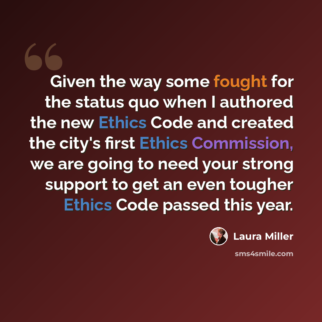 “Given the way some fought for the status quo when I authored the new Ethics Code and created the city's first Ethics Commission, we are going to need your strong support to get an even tougher Ethics Code passed this year.” quote by Laura Miller