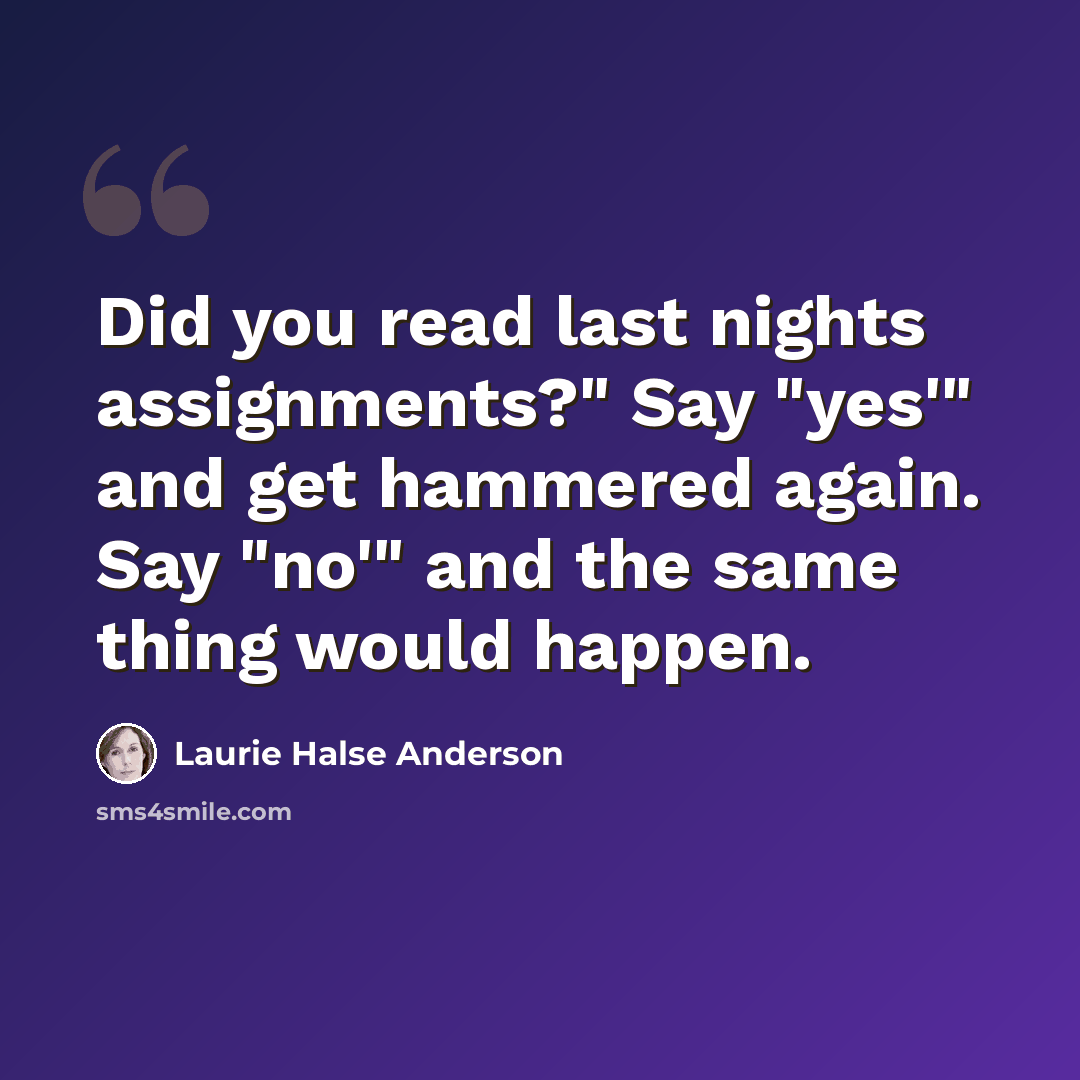 “Did you read last nights assignments?" Say "yes'" and get hammered again. Say "no'" and the same thing would happen.” quote by Laurie Halse Anderson