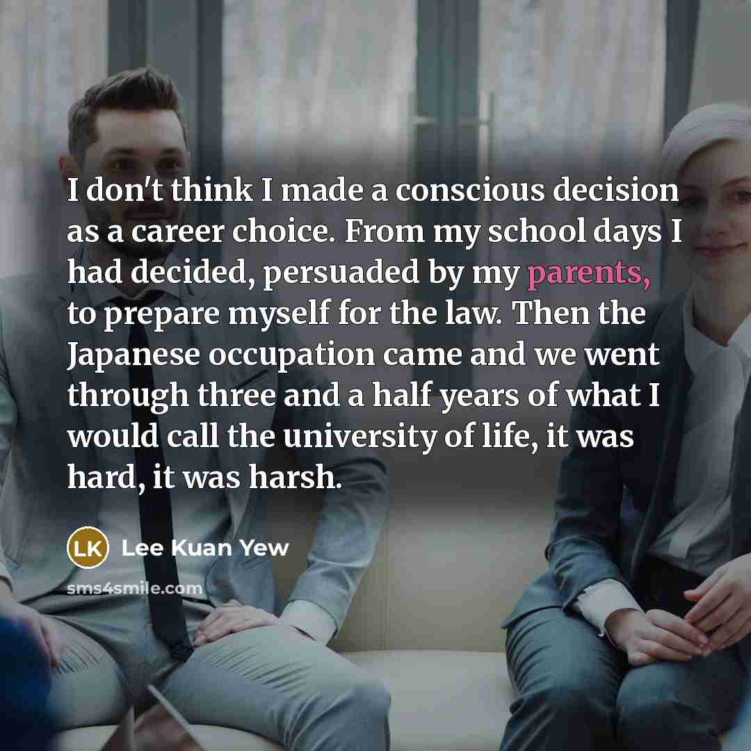 “I don't think I made a conscious decision as a career choice. From my school days I had decided, persuaded by my parents, to prepare myself for the law. Then the Japanese occupation came and we went through three and a half years of what I would call the university of life, it was hard, it was…” quote by Lee Kuan Yew