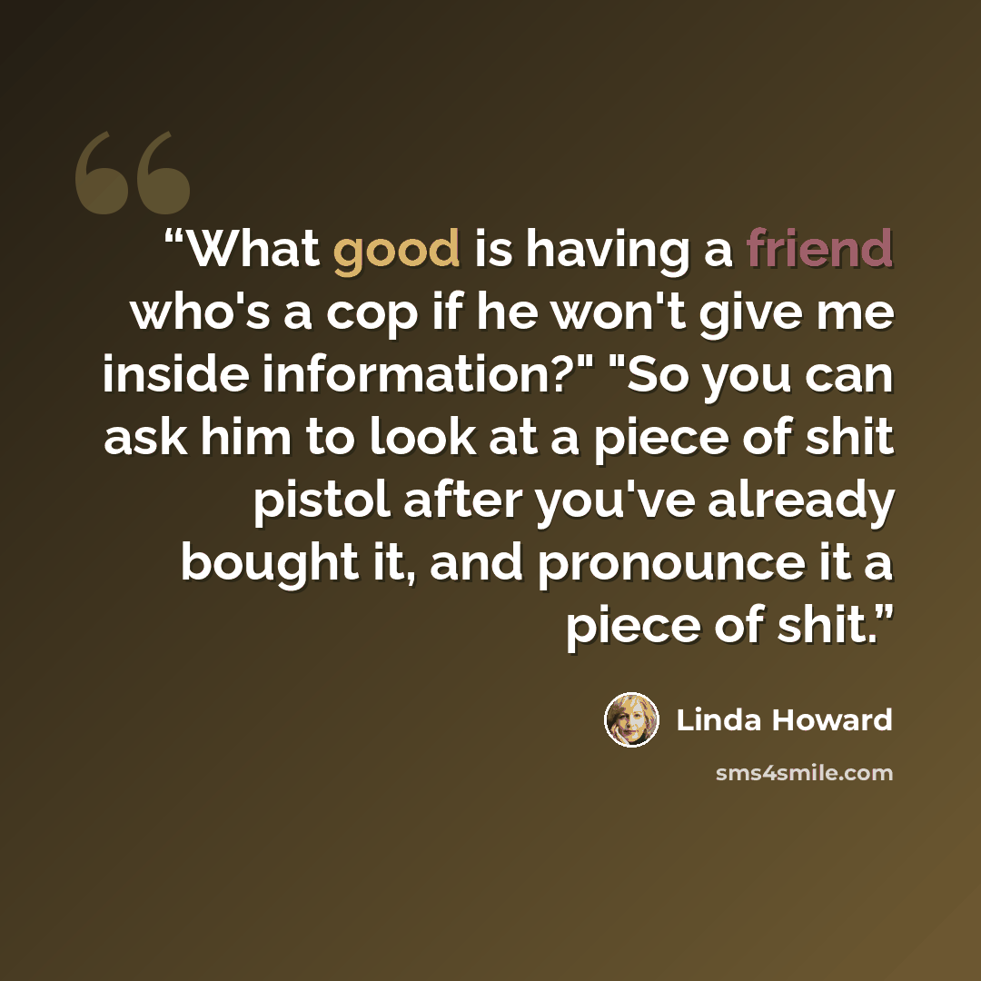 “What good is having a friend who's a cop if he won't give me inside information?" "So you can ask him to look at a piece of shit pistol after you've already bought it, and pronounce it a piece of shit.” quote by Linda Howard