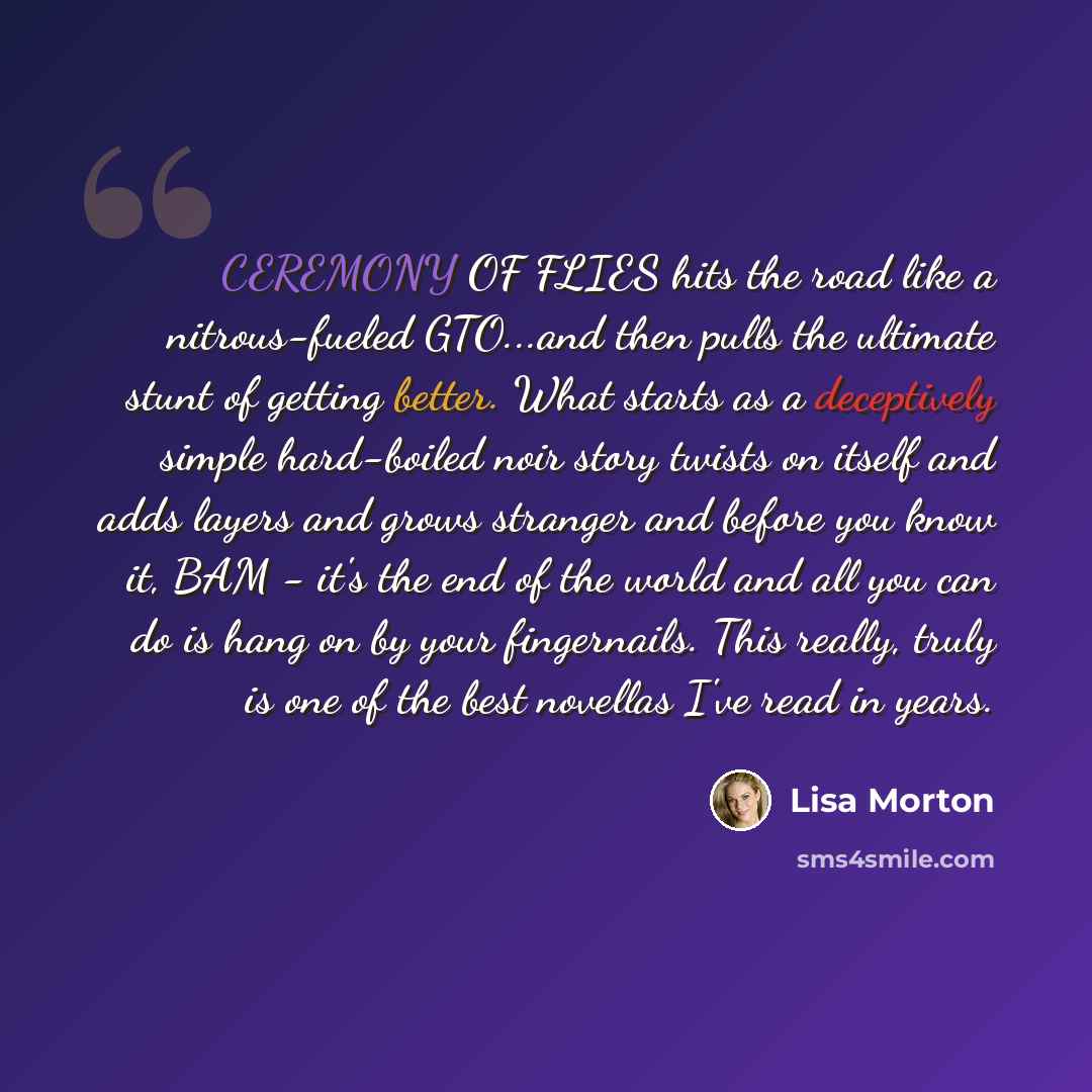 “CEREMONY OF FLIES hits the road like a nitrous-fueled GTO...and then pulls the ultimate stunt of getting better. What starts as a deceptively simple hard-boiled noir story twists on itself and adds layers and grows stranger and before you know it, BAM - it's the end of the world and all you can do…” quote by Lisa Morton