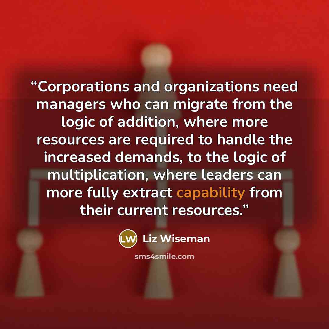 “Corporations and organizations need managers who can migrate from the logic of addition, where more resources are required to handle the increased demands, to the logic of multiplication, where leaders can more fully extract capability from their current resources.” quote by Liz Wiseman