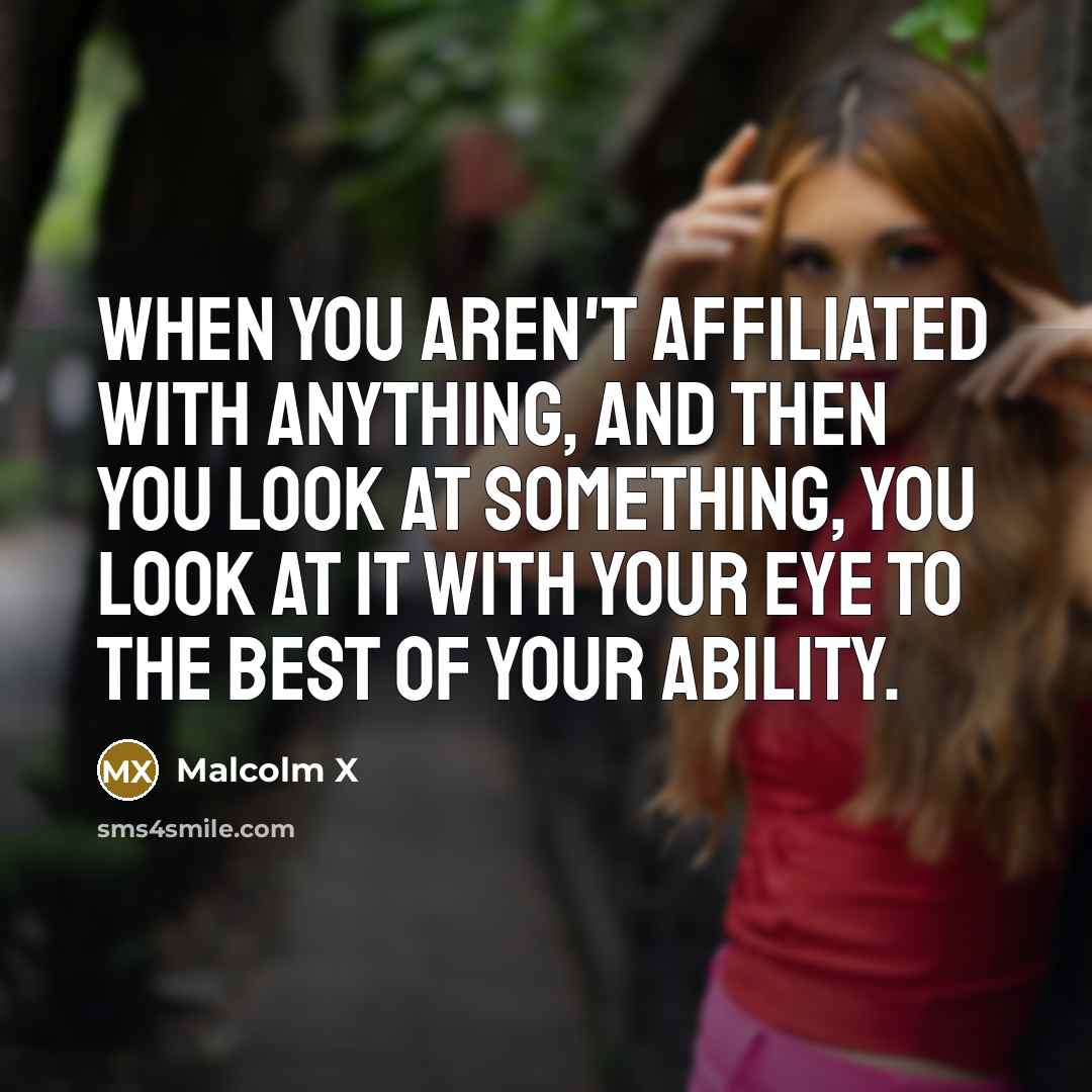 “When you aren't affiliated with anything, and then you look at something, you look at it with your eye to the best of your ability.” quote by Malcolm X