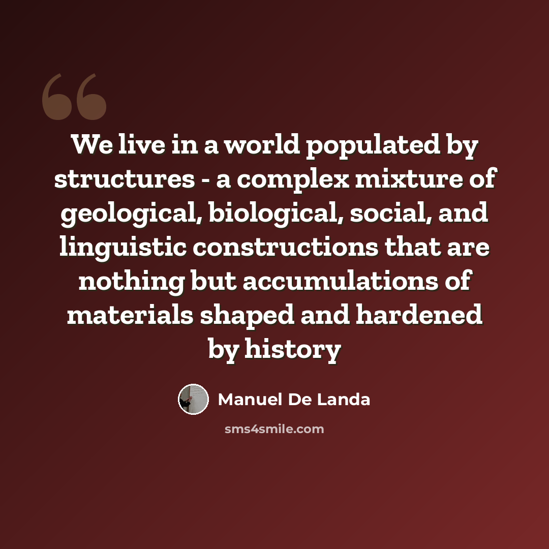 “We live in a world populated by structures - a complex mixture of geological, biological, social, and linguistic constructions that are nothing but accumulations of materials shaped and hardened by history” quote by Manuel De Landa