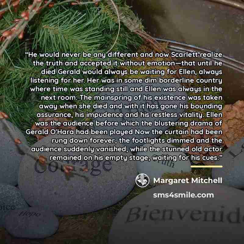 “He would never be any different and now Scarlett realize the truth and accepted it without emotion—that until he died Gerald would always be waiting for Ellen, always listening for her. Her was in some dim borderline country where time was standing still and Ellen was always in the next room. The…” quote by Margaret Mitchell