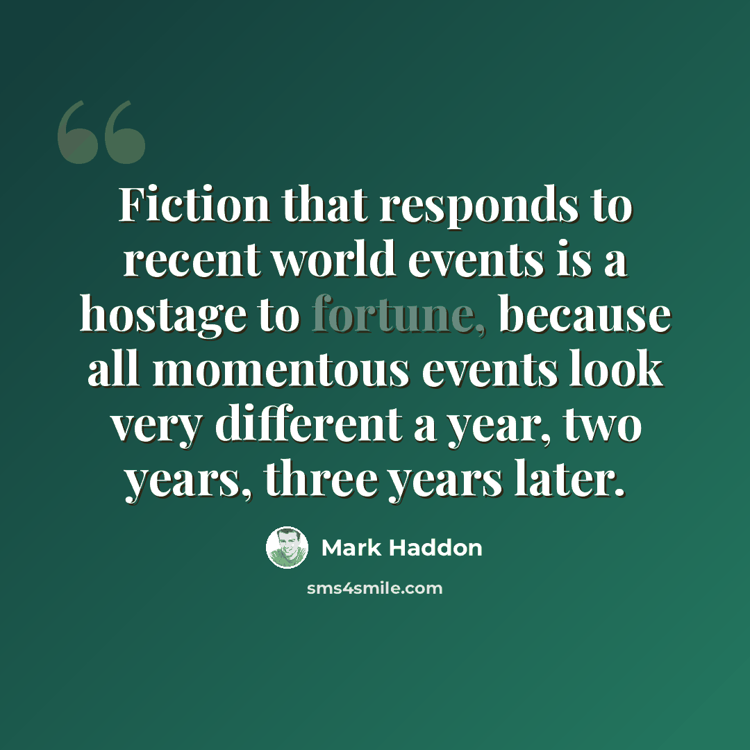 “Fiction that responds to recent world events is a hostage to fortune, because all momentous events look very different a year, two years, three years later.” quote by Mark Haddon