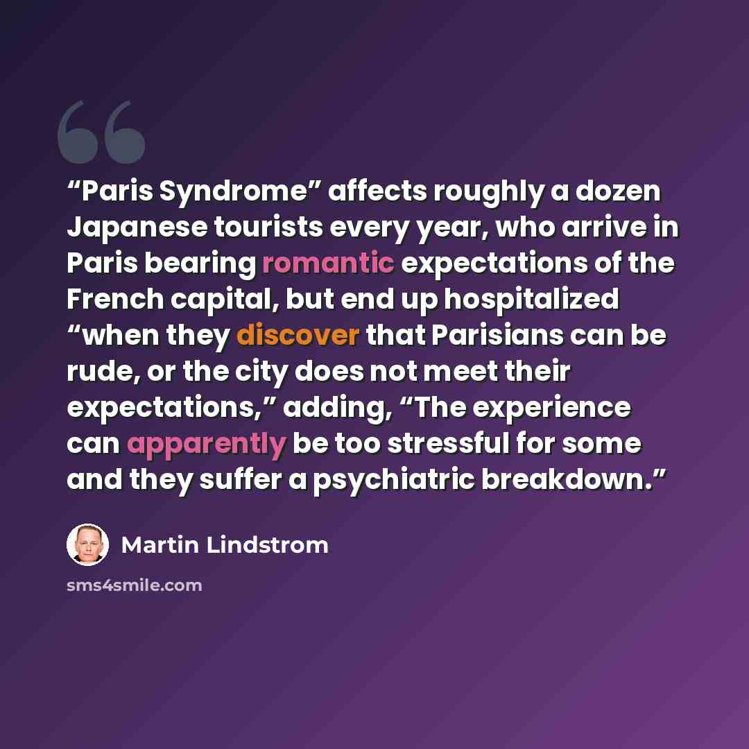 “Paris Syndrome” affects roughly a dozen Japanese tourists every year, who arrive in Paris bearing romantic expectations of the French capital, but end up hospitalized “when they discover that Parisians can be rude, or the city does not meet their expectations,” adding, “The experience can…” quote by Martin Lindstrom