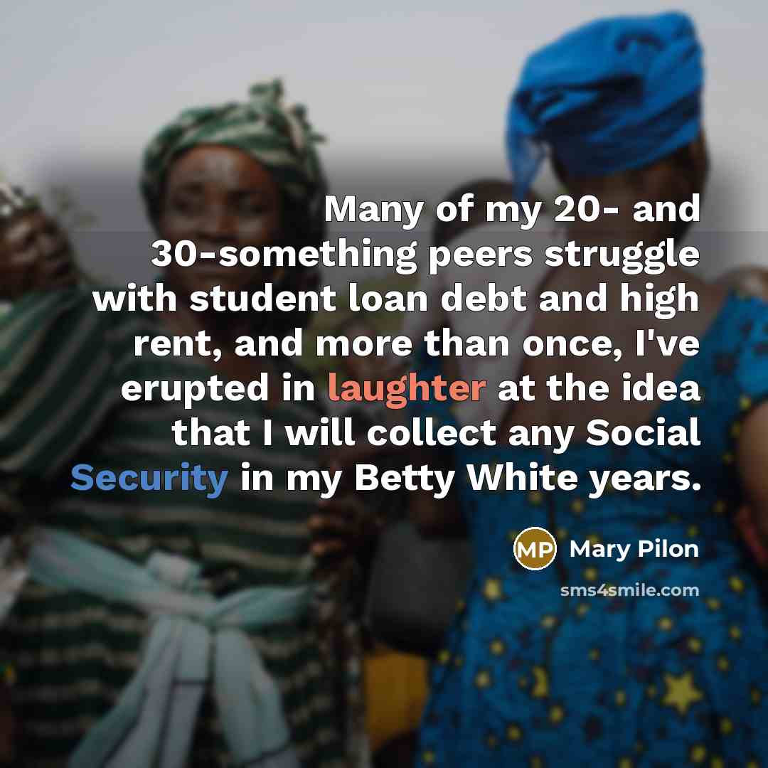 “Many of my 20- and 30-something peers struggle with student loan debt and high rent, and more than once, I've erupted in laughter at the idea that I will collect any Social Security in my Betty White years.” quote by Mary Pilon
