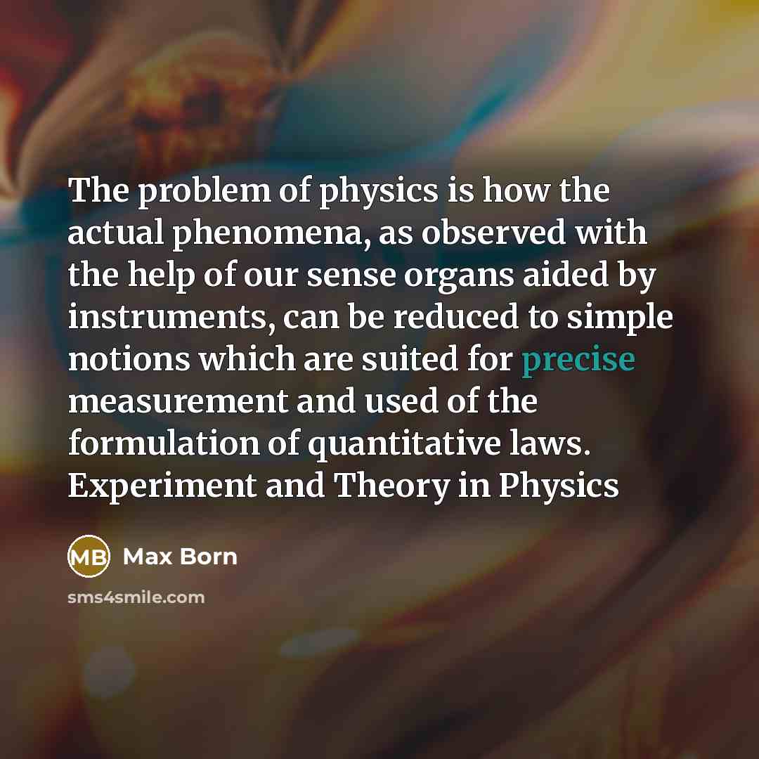 “The problem of physics is how the actual phenomena, as observed with the help of our sense organs aided by instruments, can be reduced to simple notions which are suited for precise measurement and used of the formulation of quantitative laws. Experiment and Theory in Physics” quote by Max Born