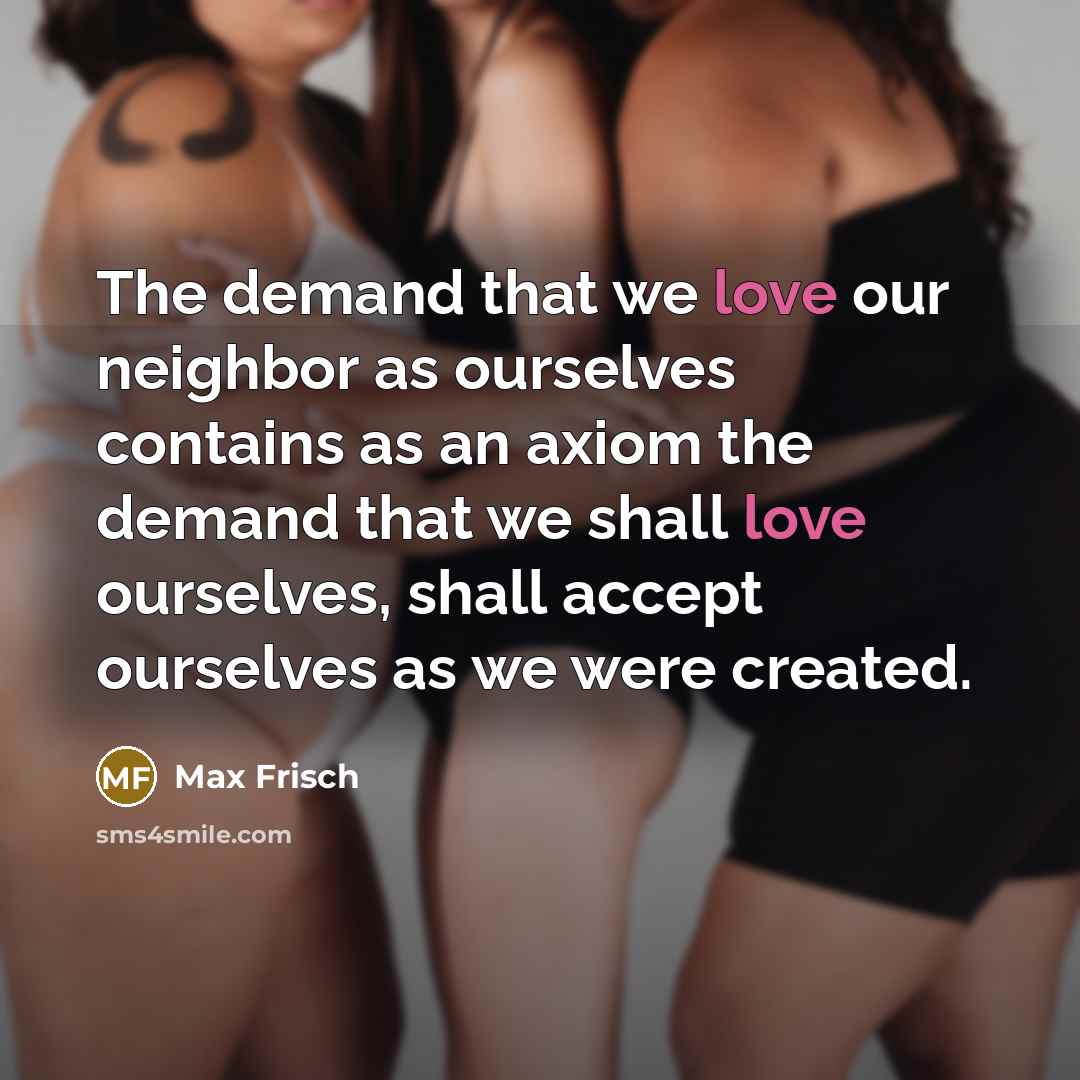 “The demand that we love our neighbor as ourselves contains as an axiom the demand that we shall love ourselves, shall accept ourselves as we were created.” quote by Max Frisch
