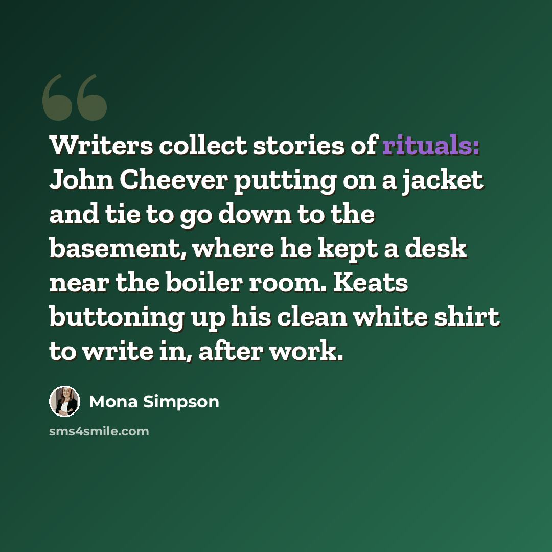 “Writers collect stories of rituals: John Cheever putting on a jacket and tie to go down to the basement, where he kept a desk near the boiler room. Keats buttoning up his clean white shirt to write in, after work.” quote by Mona Simpson