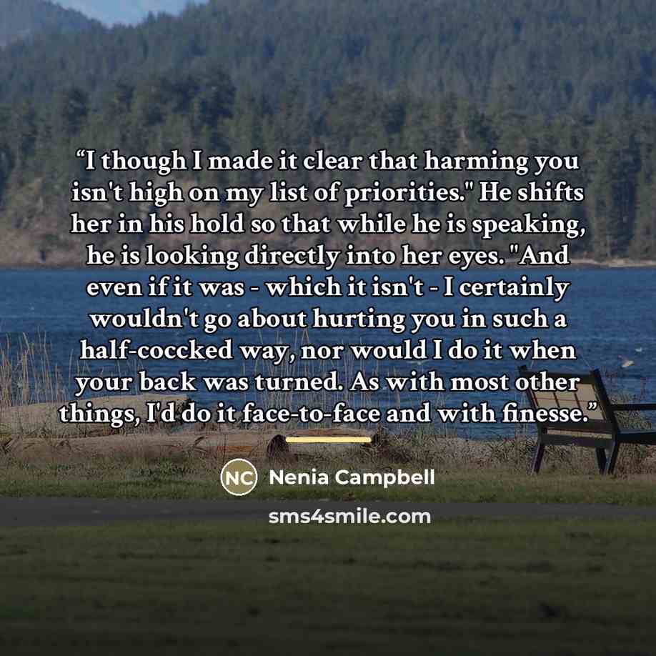 “I though I made it clear that harming you isn't high on my list of priorities." He shifts her in his hold so that while he is speaking, he is looking directly into her eyes. "And even if it was - which it isn't - I certainly wouldn't go about hurting you in such a half-coccked way, nor would I do…” quote by Nenia Campbell