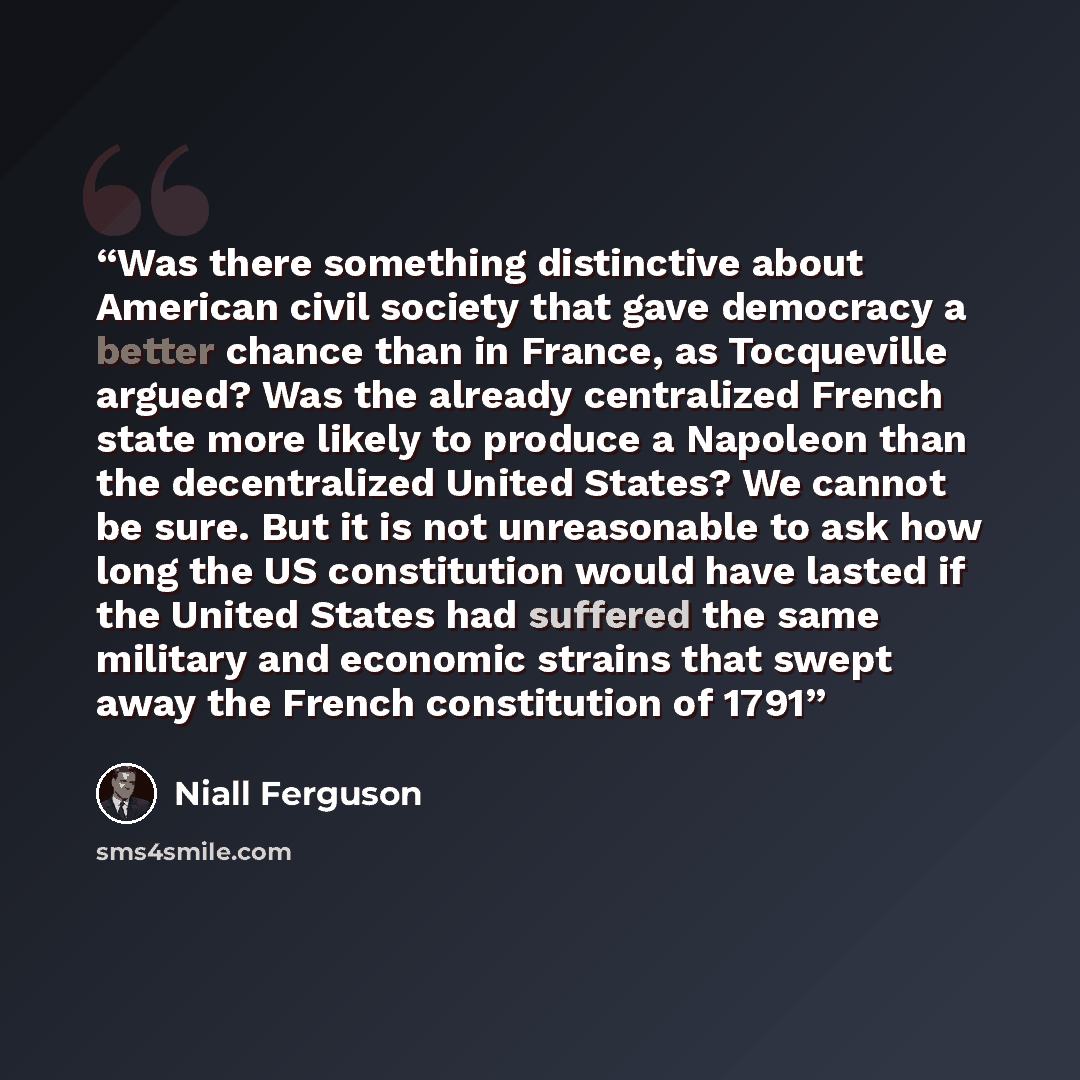 “Was there something distinctive about American civil society that gave democracy a better chance than in France, as Tocqueville argued? Was the already centralized French state more likely to produce a Napoleon than the decentralized United States? We cannot be sure. But it is not unreasonable to…” quote by Niall Ferguson