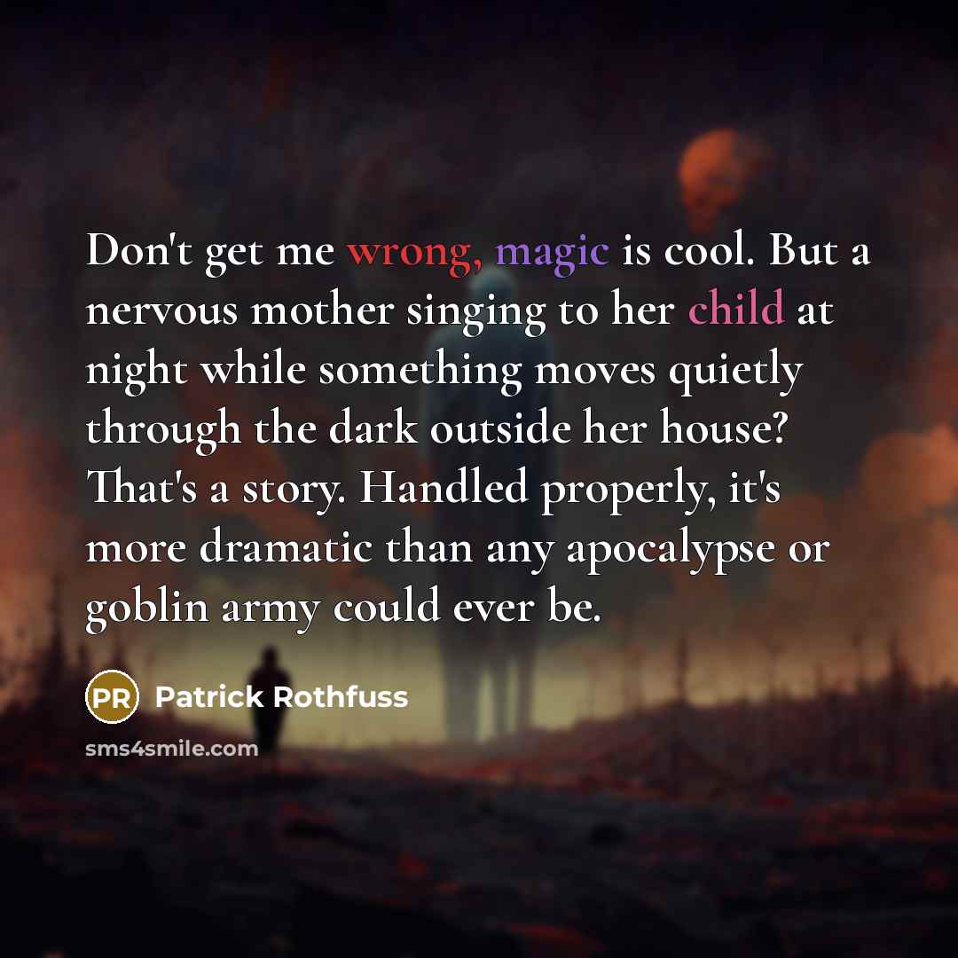 “Don't get me wrong, magic is cool. But a nervous mother singing to her child at night while something moves quietly through the dark outside her house? That's a story. Handled properly, it's more dramatic than any apocalypse or goblin army could ever be.” quote by Patrick Rothfuss