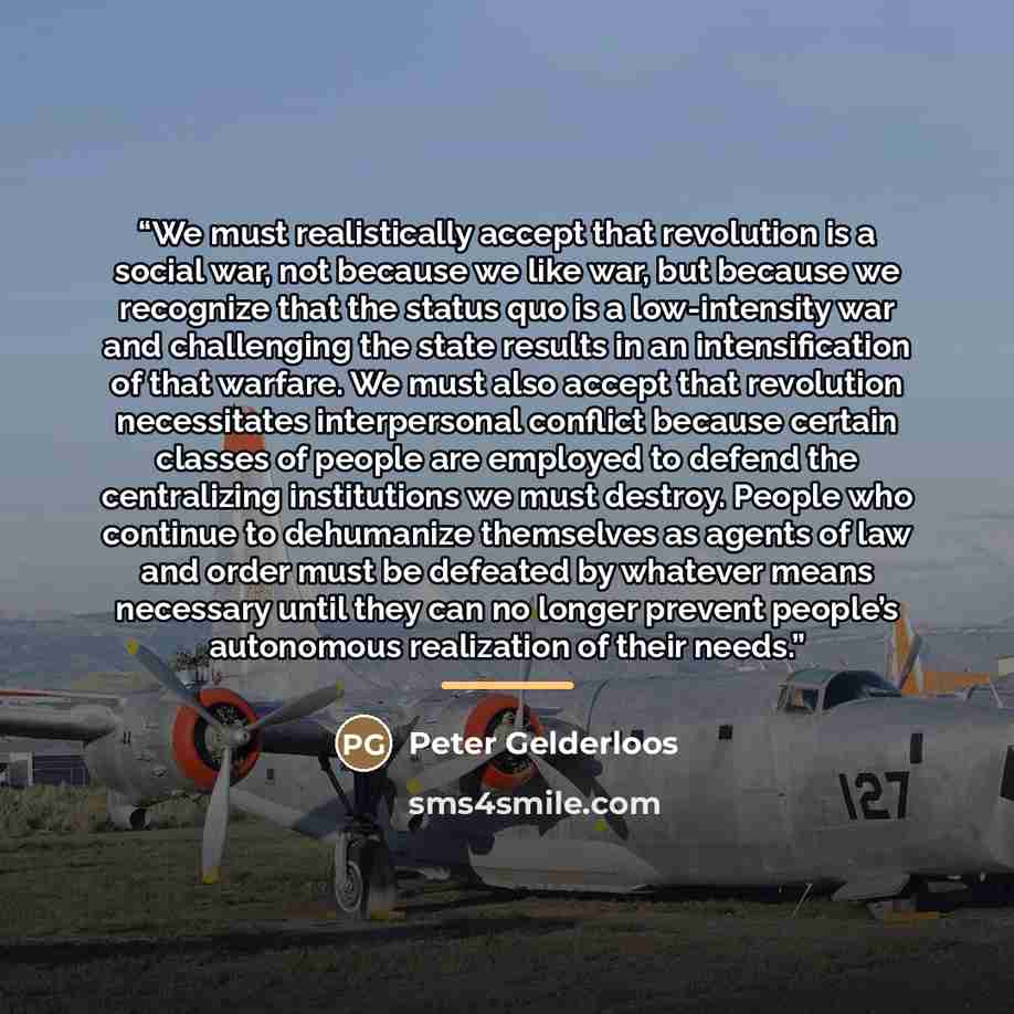“We must realistically accept that revolution is a social war, not because we like war, but because we recognize that the status quo is a low-intensity war and challenging the state results in an intensification of that warfare. We must also accept that revolution necessitates interpersonal…” quote by Peter Gelderloos