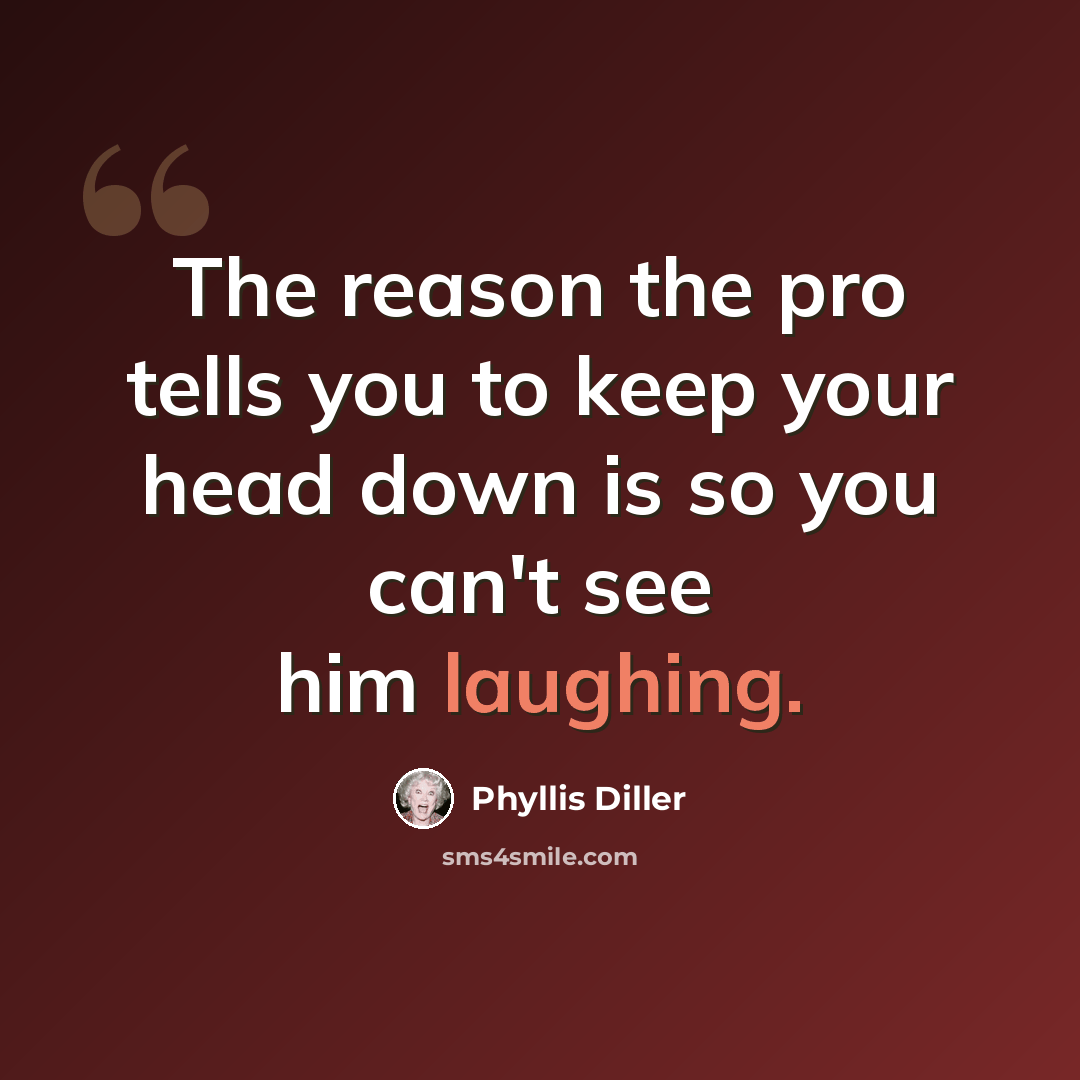 “The reason the pro tells you to keep your head down is so you can't see him laughing.” quote by Phyllis Diller