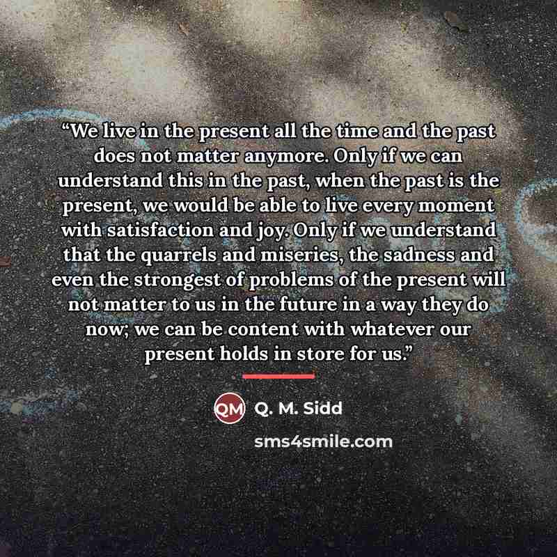 “We live in the present all the time and the past does not matter anymore. Only if we can understand this in the past, when the past is the present, we would be able to live every moment with satisfaction and joy. Only if we understand that the quarrels and miseries, the sadness and even the…” quote by Q. M. Sidd