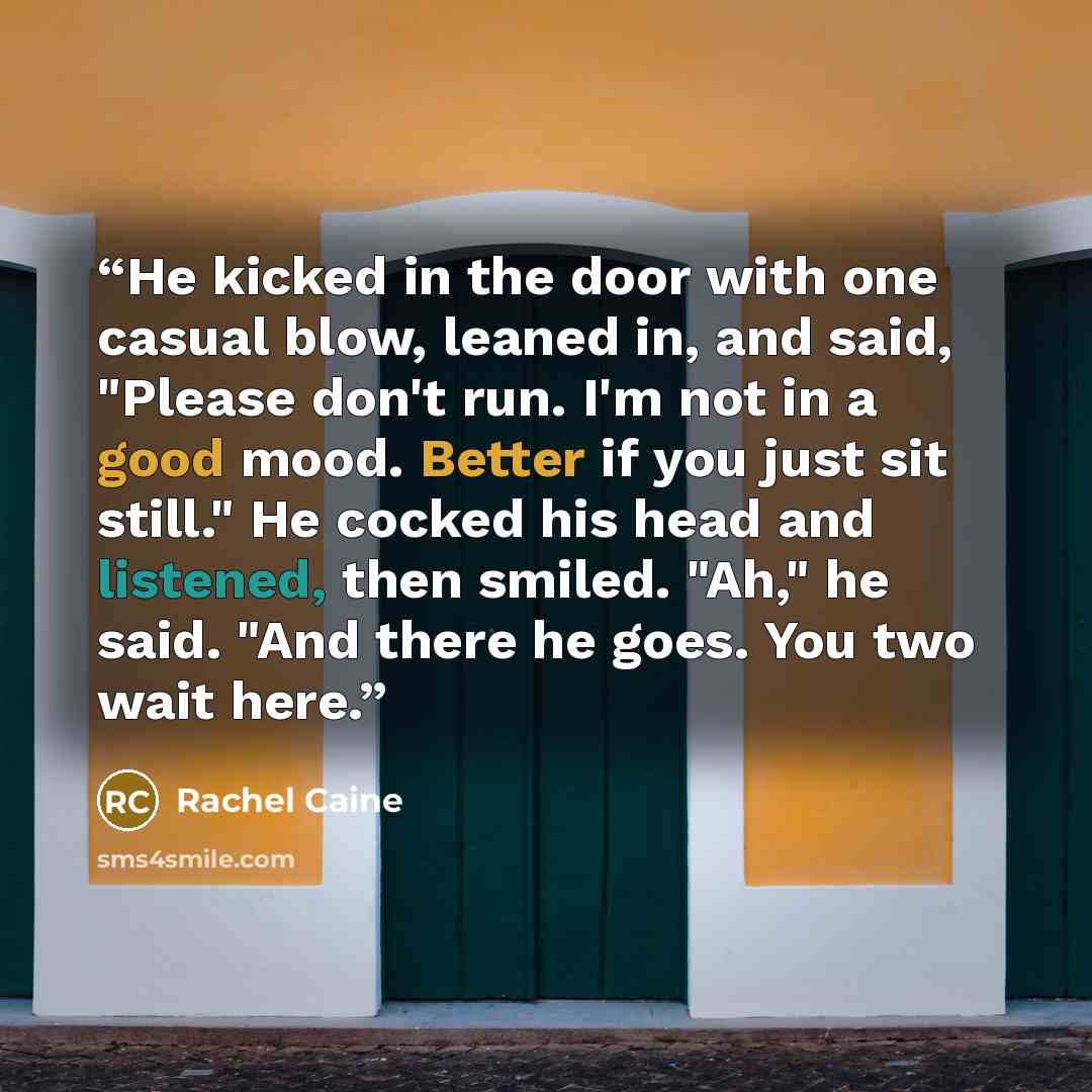 “He kicked in the door with one casual blow, leaned in, and said, "Please don't run. I'm not in a good mood. Better if you just sit still." He cocked his head and listened, then smiled. "Ah," he said. "And there he goes. You two wait here.” quote by Rachel Caine