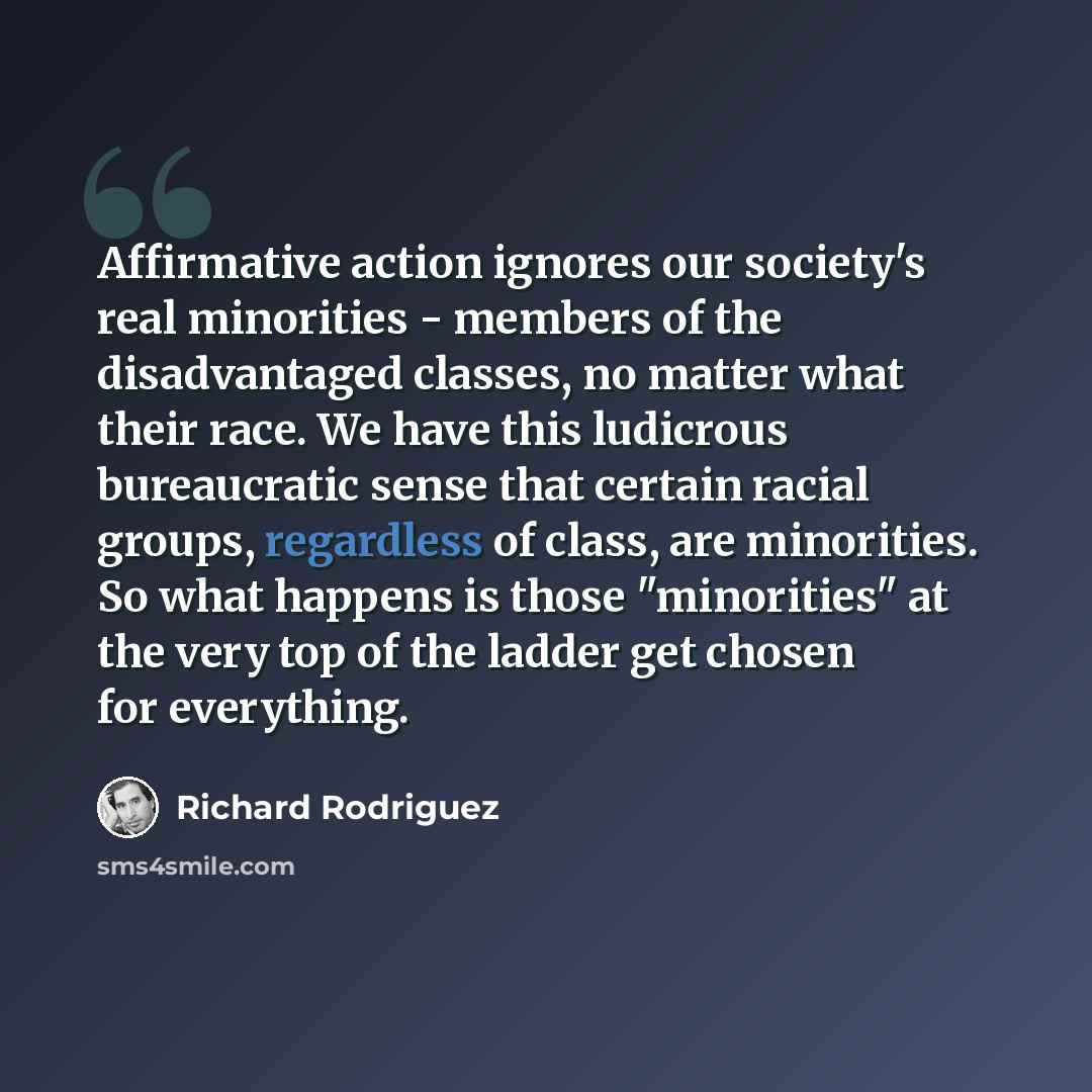“Affirmative action ignores our society's real minorities - members of the disadvantaged classes, no matter what their race. We have this ludicrous bureaucratic sense that certain racial groups, regardless of class, are minorities. So what happens is those "minorities" at the very top of the ladder…” quote by Richard Rodriguez