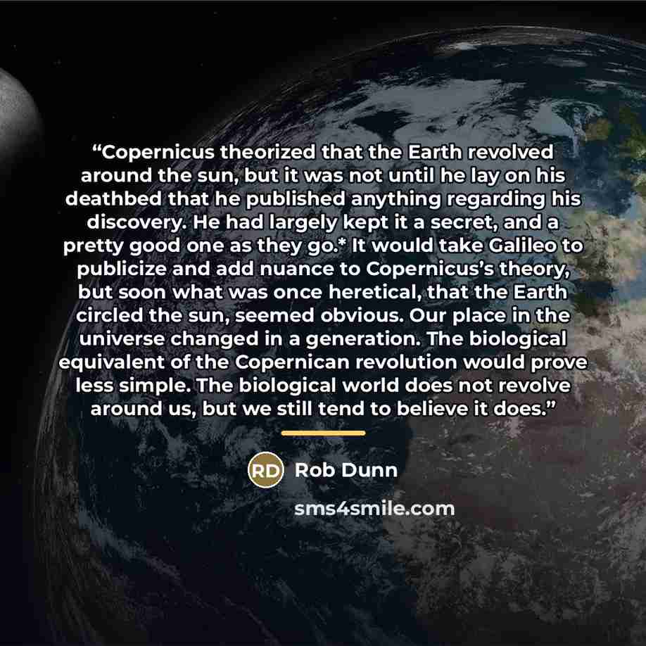 “Copernicus theorized that the Earth revolved around the sun, but it was not until he lay on his deathbed that he published anything regarding his discovery. He had largely kept it a secret, and a pretty good one as they go.* It would take Galileo to publicize and add nuance to Copernicus’s theory…” quote by Rob Dunn
