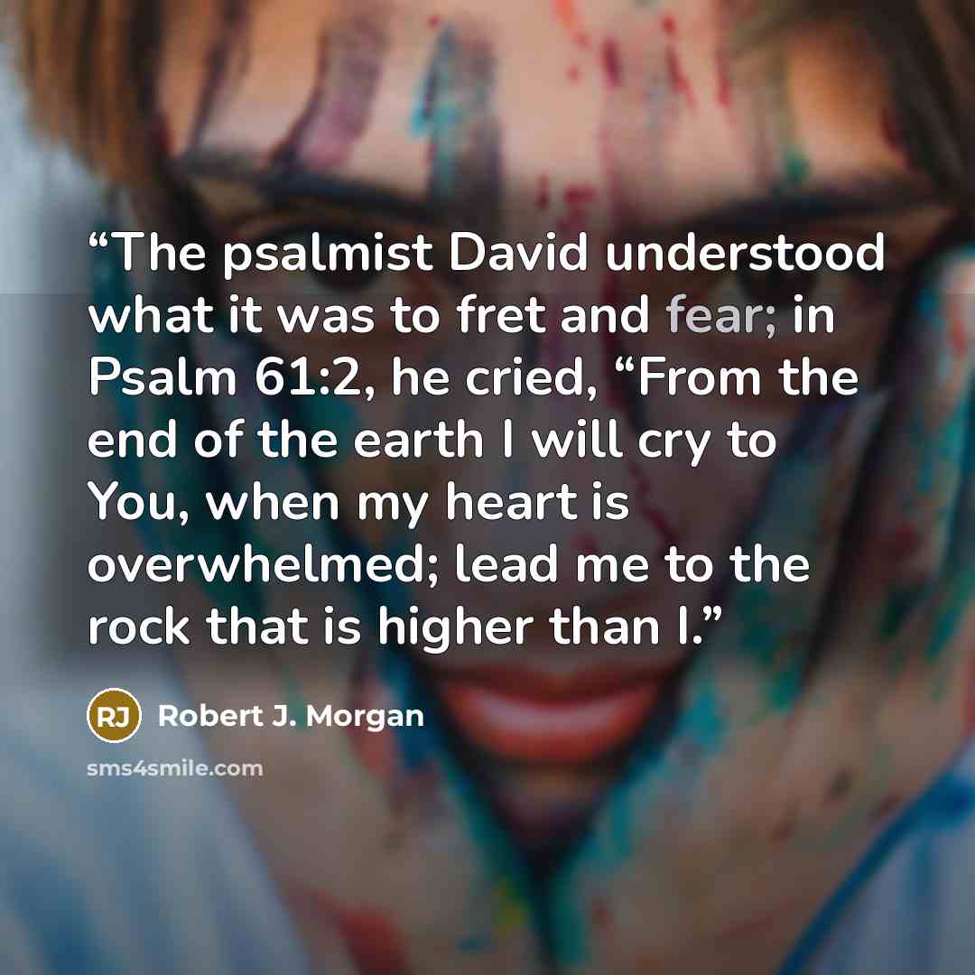 “The psalmist David understood what it was to fret and fear; in Psalm 61:2, he cried, “From the end of the earth I will cry to You, when my heart is overwhelmed; lead me to the rock that is higher than I.” quote by Robert J. Morgan