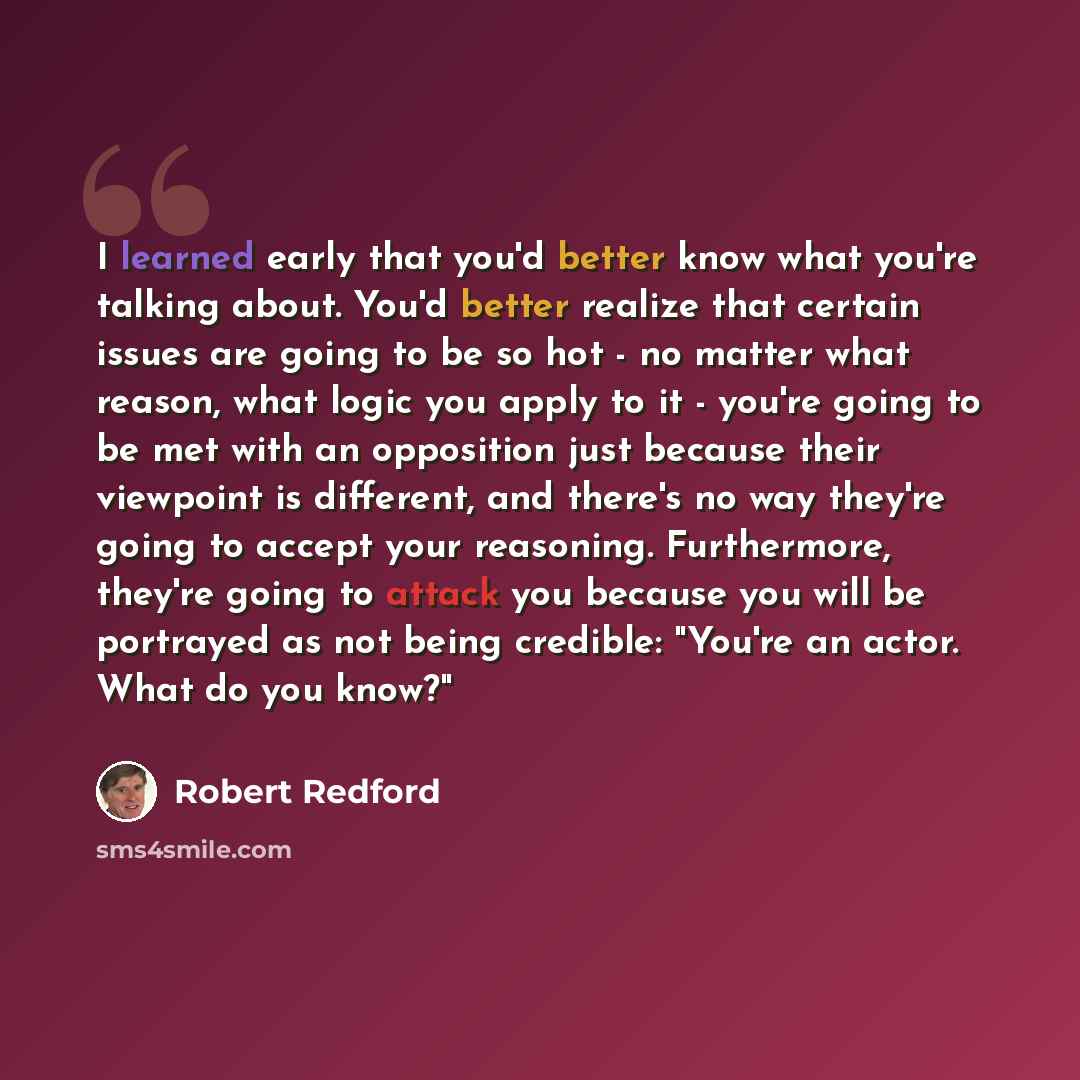 “I learned early that you'd better know what you're talking about. You'd better realize that certain issues are going to be so hot - no matter what reason, what logic you apply to it - you're going to be met with an opposition just because their viewpoint is different, and there's no way they're…” quote by Robert Redford