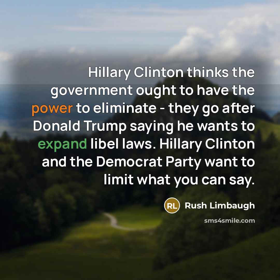 “Hillary Clinton thinks the government ought to have the power to eliminate - they go after Donald Trump saying he wants to expand libel laws. Hillary Clinton and the Democrat Party want to limit what you can say.” quote by Rush Limbaugh