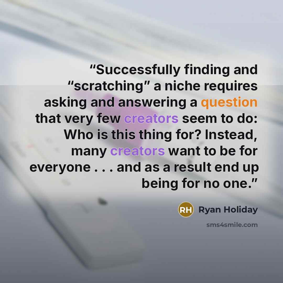 “Successfully finding and “scratching” a niche requires asking and answering a question that very few creators seem to do: Who is this thing for? Instead, many creators want to be for everyone . . . and as a result end up being for no one.” quote by Ryan Holiday