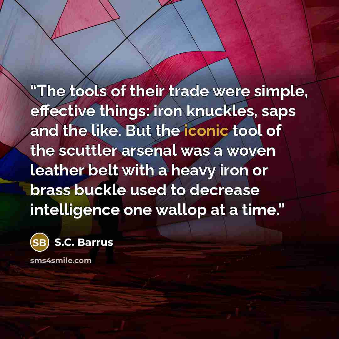 “The tools of their trade were simple, effective things: iron knuckles, saps and the like. But the iconic tool of the scuttler arsenal was a woven leather belt with a heavy iron or brass buckle used to decrease intelligence one wallop at a time.” quote by S.C. Barrus