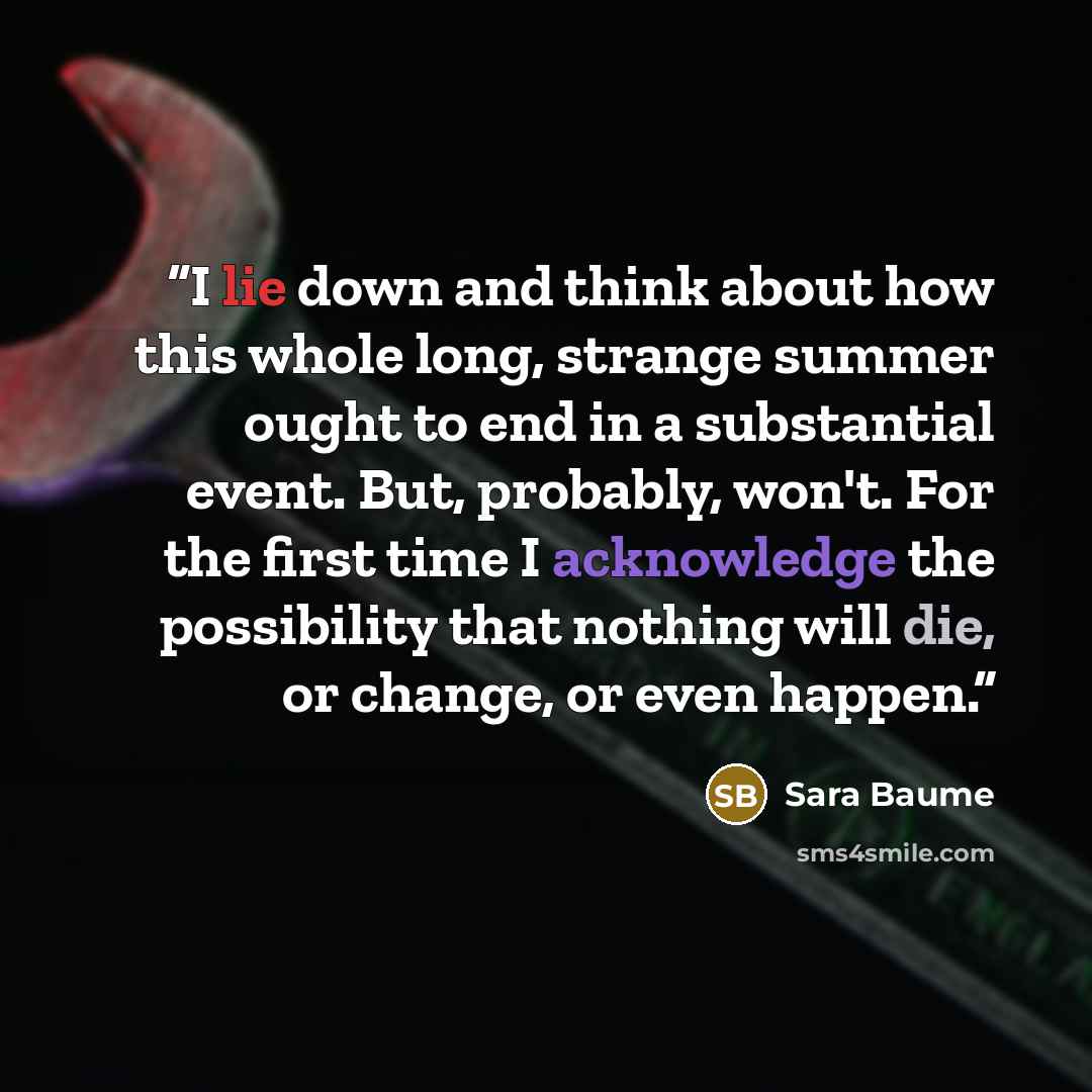 “I lie down and think about how this whole long, strange summer ought to end in a substantial event. But, probably, won't. For the first time I acknowledge the possibility that nothing will die, or change, or even happen.” quote by Sara Baume