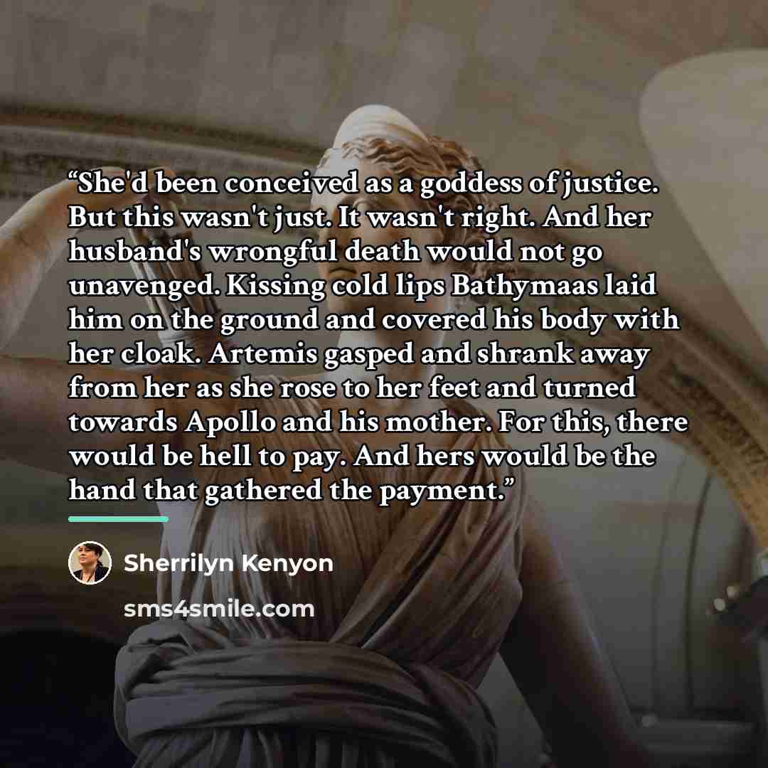 “She'd been conceived as a goddess of justice. But this wasn't just. It wasn't right. And her husband's wrongful death would not go unavenged. Kissing cold lips Bathymaas laid him on the ground and covered his body with her cloak. Artemis gasped and shrank away from her as she rose to her feet and…” quote by Sherrilyn Kenyon