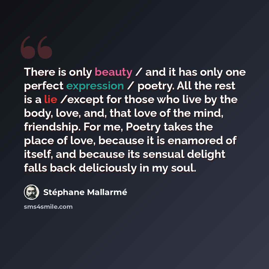 “There is only beauty / and it has only one perfect expression / poetry. All the rest is a lie /except for those who live by the body, love, and, that love of the mind, friendship. For me, Poetry takes the place of love, because it is enamored of itself, and because its sensual delight falls back…” quote by Stephane Mallarme
