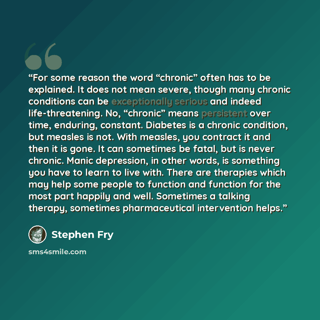 “For some reason the word “chronic” often has to be explained. It does not mean severe, though many chronic conditions can be exceptionally serious and indeed life-threatening. No, “chronic” means persistent over time, enduring, constant. Diabetes is a chronic condition, but measles is not. With…” quote by Stephen Fry