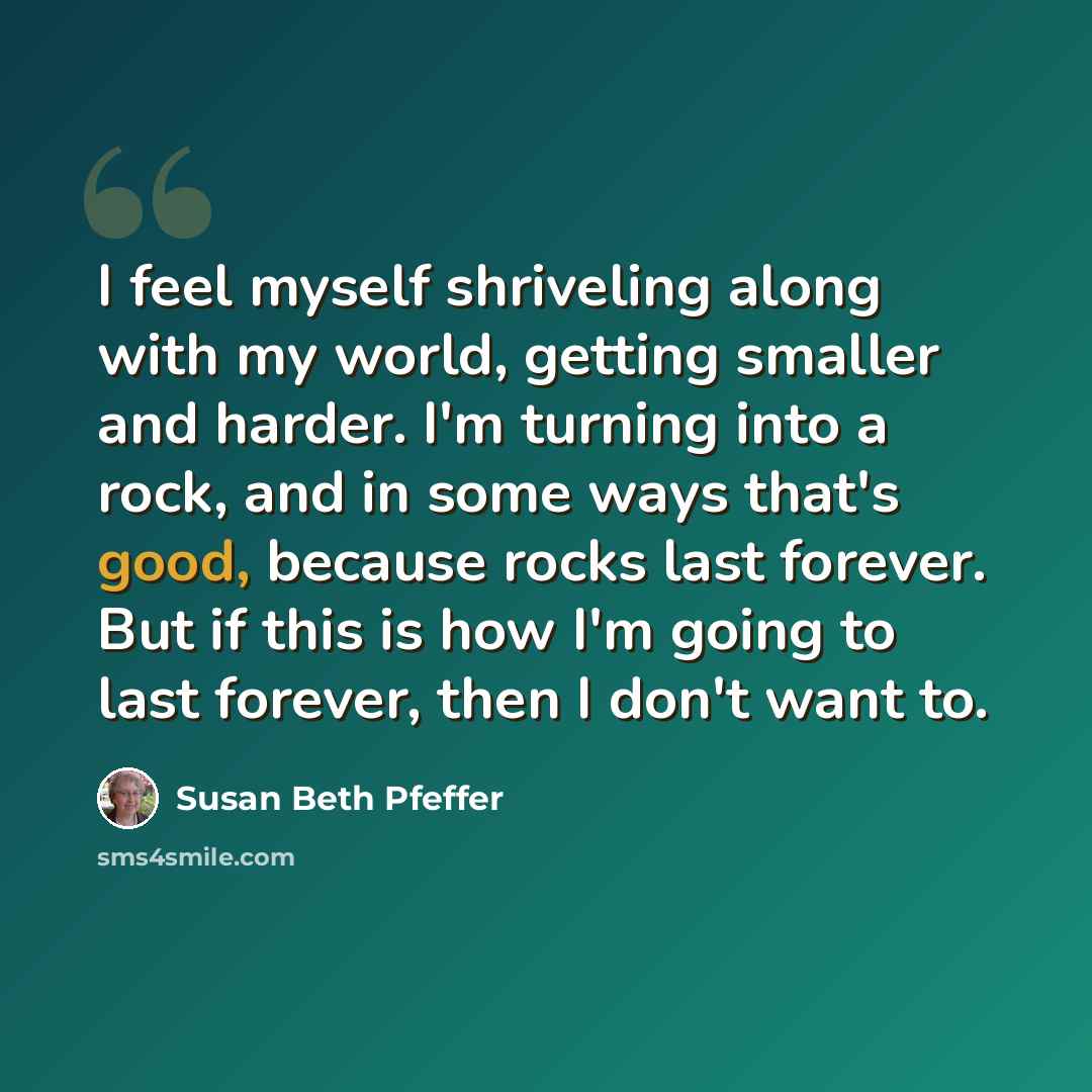 “I feel myself shriveling along with my world, getting smaller and harder. I'm turning into a rock, and in some ways that's good, because rocks last forever. But if this is how I'm going to last forever, then I don't want to.” quote by Susan Beth Pfeffer