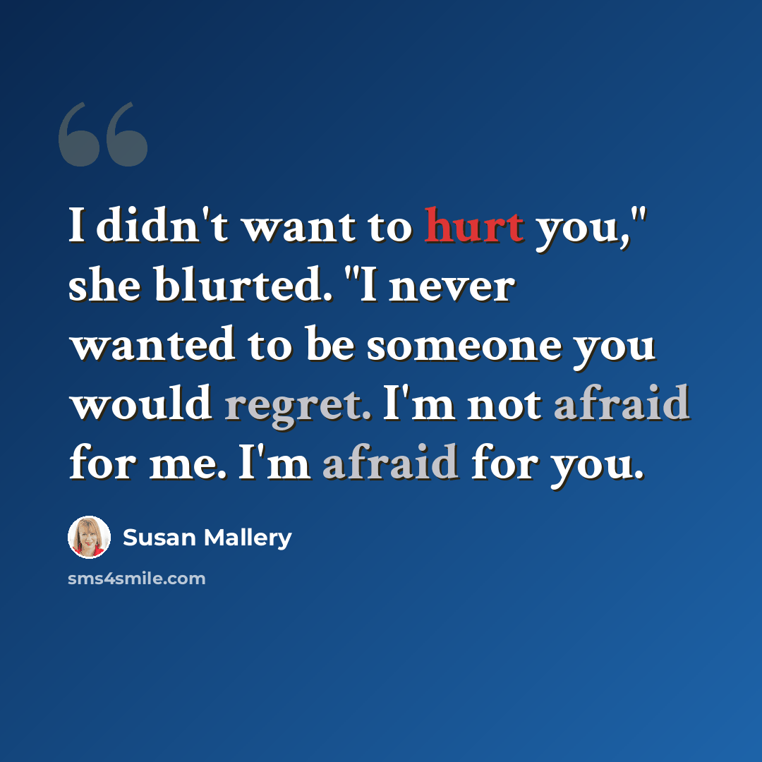 “I didn't want to hurt you," she blurted. "I never wanted to be someone you would regret. I'm not afraid for me. I'm afraid for you.” quote by Susan Mallery