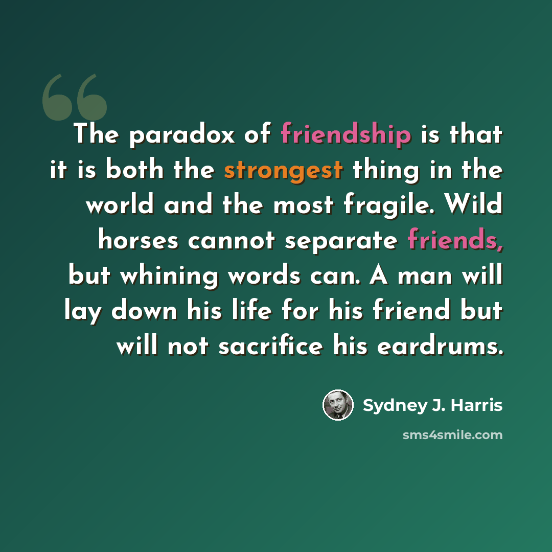 “The paradox of friendship is that it is both the strongest thing in the world and the most fragile. Wild horses cannot separate friends, but whining words can. A man will lay down his life for his friend but will not sacrifice his eardrums.” quote by Sydney J. Harris