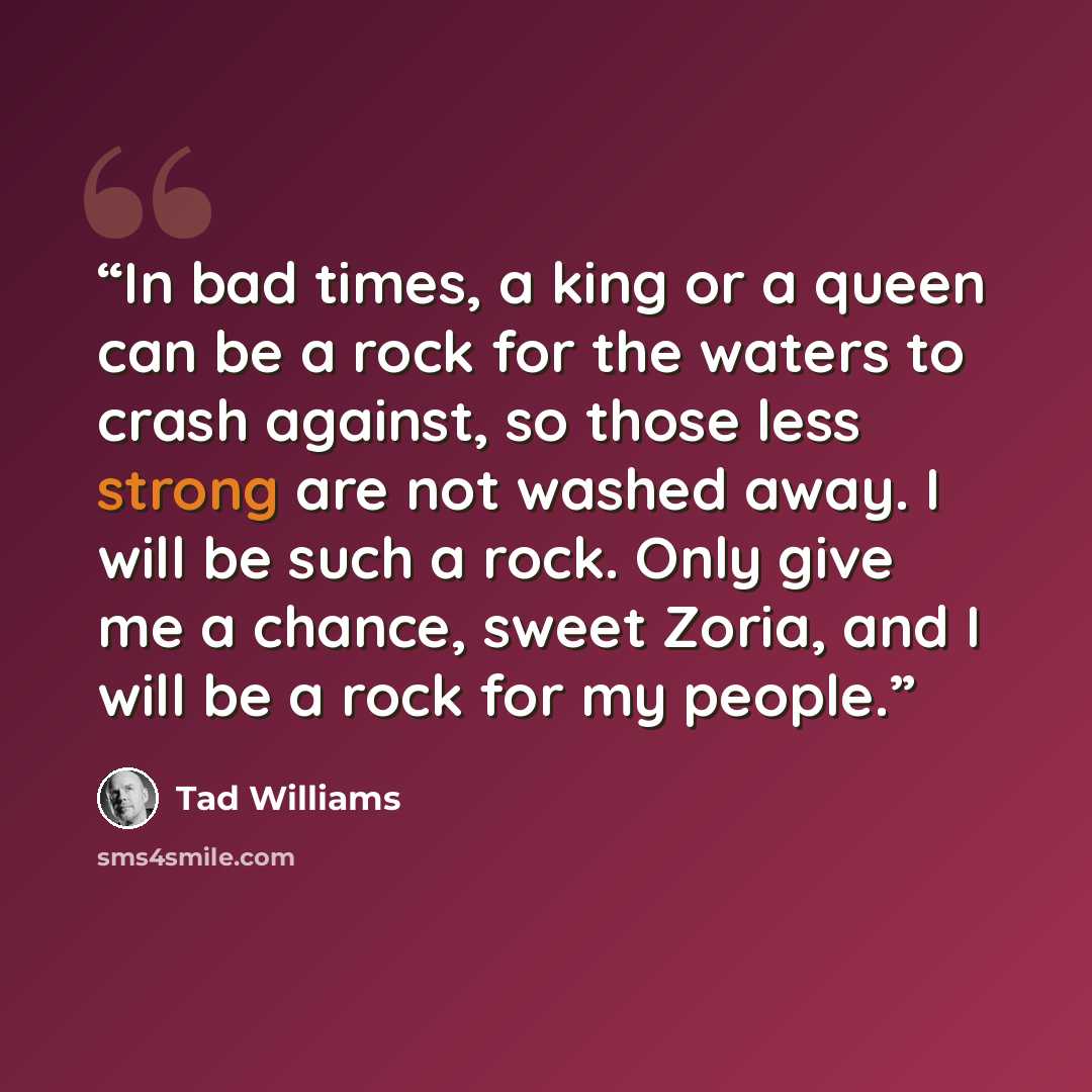 “In bad times, a king or a queen can be a rock for the waters to crash against, so those less strong are not washed away. I will be such a rock. Only give me a chance, sweet Zoria, and I will be a rock for my people.” quote by Tad Williams