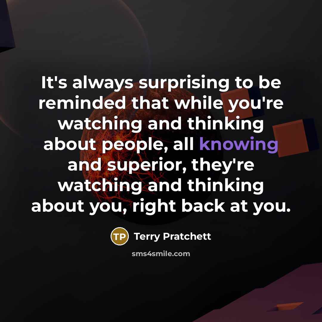 “It's always surprising to be reminded that while you're watching and thinking about people, all knowing and superior, they're watching and thinking about you, right back at you.” quote by Terry Pratchett