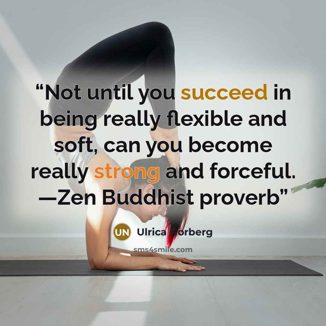 “Not until you succeed in being really flexible and soft, can you become really strong and forceful. —Zen Buddhist proverb” quote by Ulrica Norberg