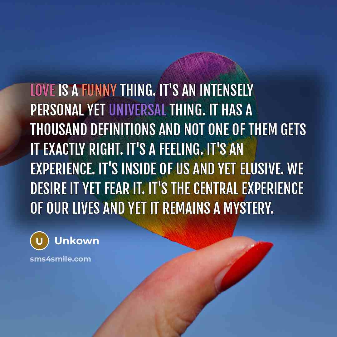 “Love is a funny thing. It's an intensely personal yet universal thing. It has a thousand definitions and not one of them gets it exactly right. It's a feeling. It's an experience. It's inside of us and yet elusive. We desire it yet fear it. It's the central experience of our lives and yet it…” quote by Unkown