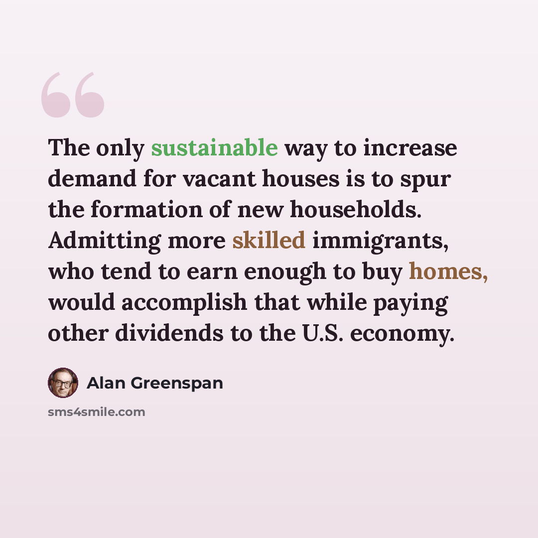 “The only sustainable way to increase demand for vacant houses is to spur the formation of new households. Admitting more skilled immigrants, who tend to earn enough to buy homes, would accomplish that while paying other dividends to the U.S. economy.” quote by Alan Greenspan