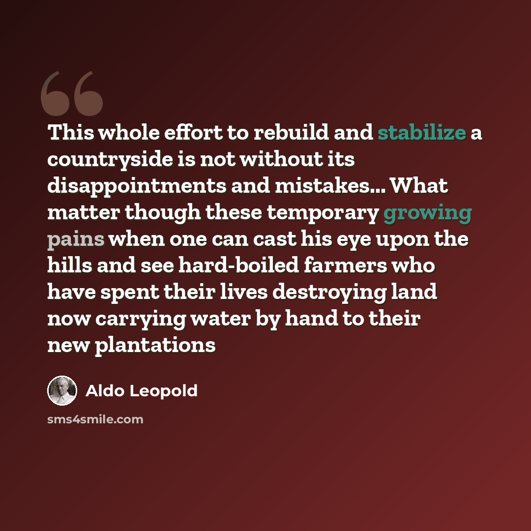 “This whole effort to rebuild and stabilize a countryside is not without its disappointments and mistakes... What matter though these temporary growing pains when one can cast his eye upon the hills and see hard-boiled farmers who have spent their lives destroying land now carrying water by hand to…” quote by Aldo Leopold